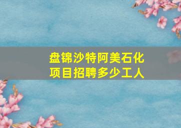 盘锦沙特阿美石化项目招聘多少工人