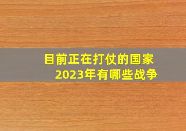 目前正在打仗的国家2023年有哪些战争