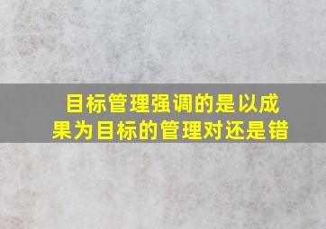 目标管理强调的是以成果为目标的管理对还是错