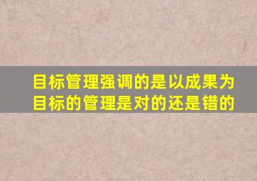 目标管理强调的是以成果为目标的管理是对的还是错的