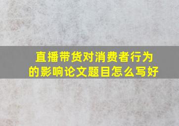 直播带货对消费者行为的影响论文题目怎么写好