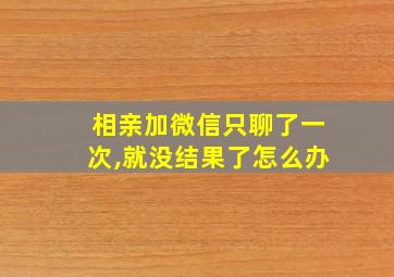 相亲加微信只聊了一次,就没结果了怎么办