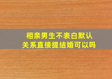 相亲男生不表白默认关系直接提结婚可以吗