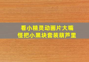 看小精灵动画片大嘴怪把小黑块套装葫芦里