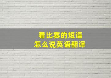 看比赛的短语怎么说英语翻译