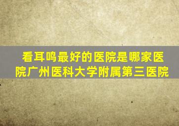 看耳鸣最好的医院是哪家医院广州医科大学附属第三医院