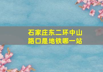 石家庄东二环中山路口是地铁哪一站