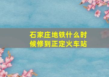 石家庄地铁什么时候修到正定火车站