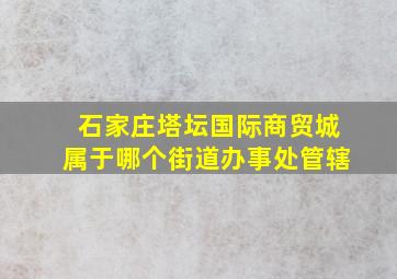 石家庄塔坛国际商贸城属于哪个街道办事处管辖