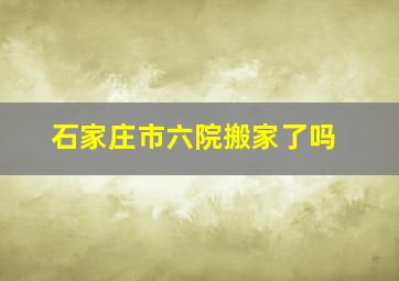 石家庄市六院搬家了吗