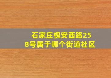 石家庄槐安西路258号属于哪个街道社区