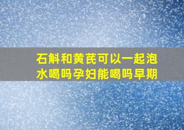 石斛和黄芪可以一起泡水喝吗孕妇能喝吗早期