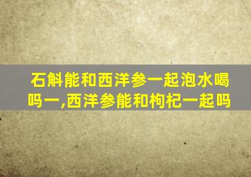 石斛能和西洋参一起泡水喝吗一,西洋参能和枸杞一起吗