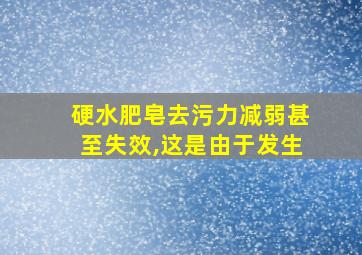 硬水肥皂去污力减弱甚至失效,这是由于发生