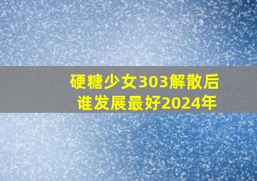 硬糖少女303解散后谁发展最好2024年