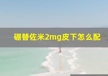 硼替佐米2mg皮下怎么配