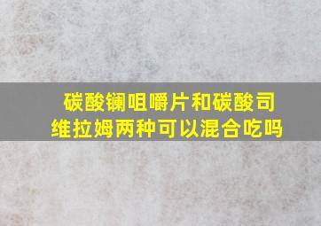 碳酸镧咀嚼片和碳酸司维拉姆两种可以混合吃吗