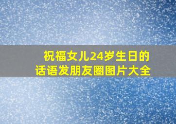 祝福女儿24岁生日的话语发朋友圈图片大全