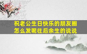 祝老公生日快乐的朋友圈怎么发呢往后余生的说说