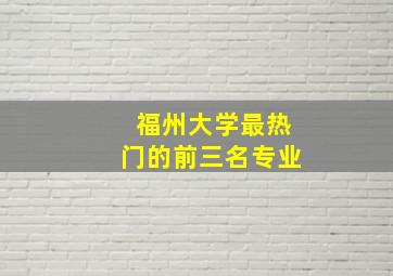 福州大学最热门的前三名专业