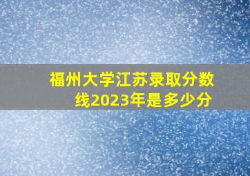 福州大学江苏录取分数线2023年是多少分