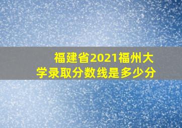 福建省2021福州大学录取分数线是多少分