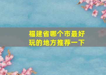 福建省哪个市最好玩的地方推荐一下