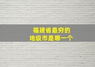 福建省最穷的地级市是哪一个