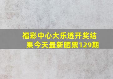 福彩中心大乐透开奖结果今天最新晒票129期