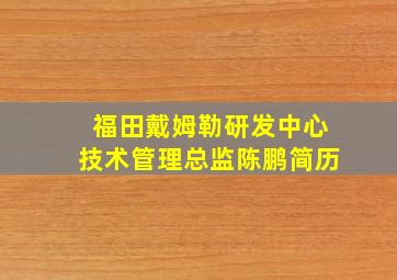 福田戴姆勒研发中心技术管理总监陈鹏简历