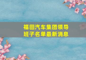 福田汽车集团领导班子名单最新消息