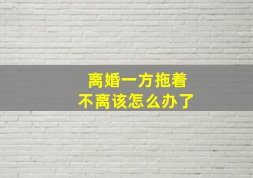 离婚一方拖着不离该怎么办了