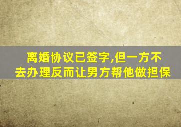 离婚协议已签字,但一方不去办理反而让男方帮他做担保