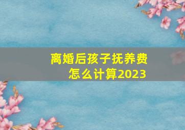 离婚后孩子抚养费怎么计算2023