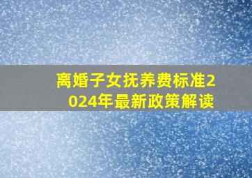 离婚子女抚养费标准2024年最新政策解读