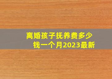 离婚孩子抚养费多少钱一个月2023最新