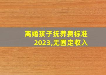 离婚孩子抚养费标准2023,无固定收入