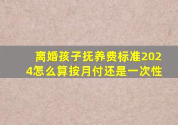 离婚孩子抚养费标准2024怎么算按月付还是一次性