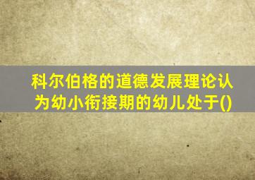 科尔伯格的道德发展理论认为幼小衔接期的幼儿处于()