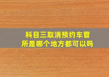 科目三取消预约车管所是哪个地方都可以吗