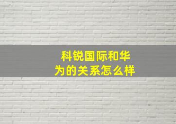 科锐国际和华为的关系怎么样