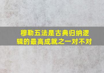 穆勒五法是古典归纳逻辑的最高成就之一对不对