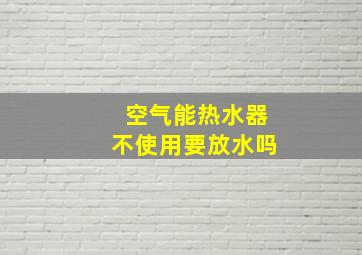 空气能热水器不使用要放水吗