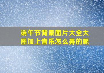 端午节背景图片大全大图加上音乐怎么弄的呢