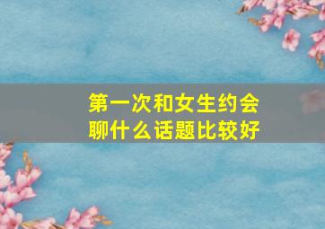 第一次和女生约会聊什么话题比较好