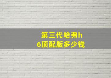 第三代哈弗h6顶配版多少钱