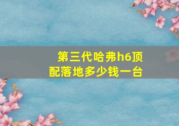 第三代哈弗h6顶配落地多少钱一台