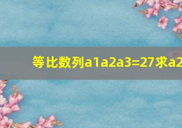 等比数列a1a2a3=27求a2