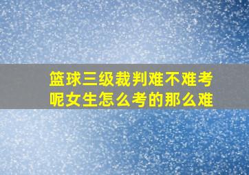 篮球三级裁判难不难考呢女生怎么考的那么难