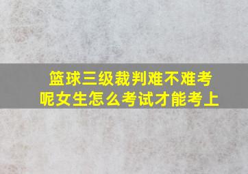 篮球三级裁判难不难考呢女生怎么考试才能考上